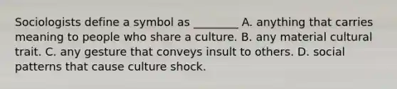 Sociologists define a symbol as ________ A. anything that carries meaning to people who share a culture. B. any material cultural trait. C. any gesture that conveys insult to others. D. social patterns that cause culture shock.