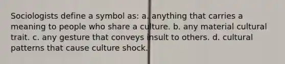 Sociologists define a symbol as: a. anything that carries a meaning to people who share a culture. b. any material cultural trait. c. any gesture that conveys insult to others. d. cultural patterns that cause culture shock.