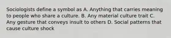 Sociologists define a symbol as A. Anything that carries meaning to people who share a culture. B. Any material culture trait C. Any gesture that conveys insult to others D. Social patterns that cause culture shock