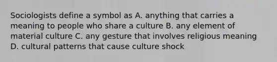 Sociologists define a symbol as A. anything that carries a meaning to people who share a culture B. any element of material culture C. any gesture that involves religious meaning D. cultural patterns that cause culture shock