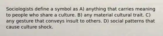 Sociologists define a symbol as A) anything that carries meaning to people who share a culture. B) any material cultural trait. C) any gesture that conveys insult to others. D) social patterns that cause culture shock.