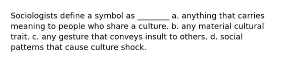 Sociologists define a symbol as ________ a. anything that carries meaning to people who share a culture. b. any material cultural trait. c. any gesture that conveys insult to others. d. social patterns that cause culture shock.