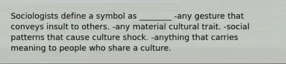 Sociologists define a symbol as ________ -any gesture that conveys insult to others. -any material cultural trait. -social patterns that cause culture shock. -anything that carries meaning to people who share a culture.