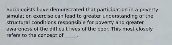 Sociologists have demonstrated that participation in a poverty simulation exercise can lead to greater understanding of the structural conditions responsible for poverty and greater awareness of the difficult lives of the poor. This most closely refers to the concept of _____.