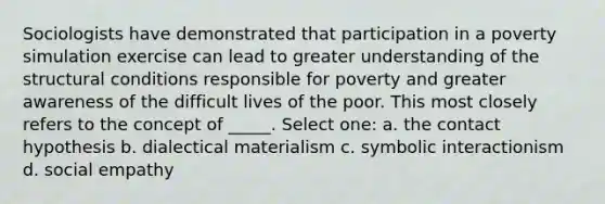 Sociologists have demonstrated that participation in a poverty simulation exercise can lead to greater understanding of the structural conditions responsible for poverty and greater awareness of the difficult lives of the poor. This most closely refers to the concept of _____. Select one: a. the contact hypothesis b. dialectical materialism c. symbolic interactionism d. social empathy