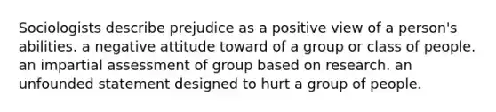 Sociologists describe prejudice as a positive view of a person's abilities. a negative attitude toward of a group or class of people. an impartial assessment of group based on research. an unfounded statement designed to hurt a group of people.