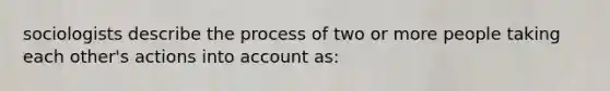 sociologists describe the process of two or more people taking each other's actions into account as: