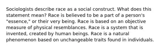 Sociologists describe race as a social construct. What does this statement mean? Race is believed to be a part of a person's "essence," or their very being. Race is based on an objective measure of physical resemblances. Race is a system that is invented, created by human beings. Race is a natural phenomenon based on unchangeable traits found in individuals.