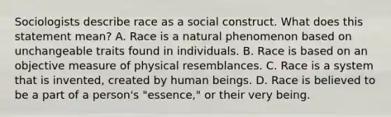 Sociologists describe race as a social construct. What does this statement mean? A. Race is a natural phenomenon based on unchangeable traits found in individuals. B. Race is based on an objective measure of physical resemblances. C. Race is a system that is invented, created by human beings. D. Race is believed to be a part of a person's "essence," or their very being.