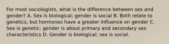 For most sociologists, what is the difference between sex and gender? A. Sex is biological; gender is social B. Both relate to genetics, but hormones have a greater influence on gender C. Sex is genetic; gender is about primary and secondary sex characteristics D. Gender is biological; sex is social.