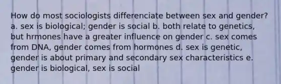 How do most sociologists differenciate between sex and gender? a. sex is biological; gender is social b. both relate to genetics, but hrmones have a greater influence on gender c. sex comes from DNA, gender comes from hormones d. sex is genetic, gender is about primary and secondary sex characteristics e. gender is biological, sex is social