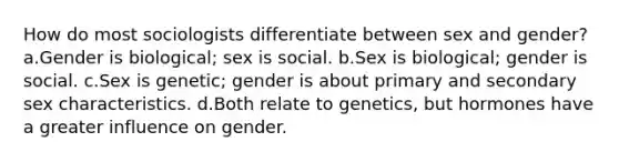 How do most sociologists differentiate between sex and gender? a.Gender is biological; sex is social. b.Sex is biological; gender is social. c.Sex is genetic; gender is about primary and secondary sex characteristics. d.Both relate to genetics, but hormones have a greater influence on gender.