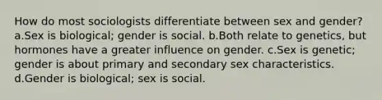 How do most sociologists differentiate between sex and gender? a.Sex is biological; gender is social. b.Both relate to genetics, but hormones have a greater influence on gender. c.Sex is genetic; gender is about primary and secondary sex characteristics. d.Gender is biological; sex is social.