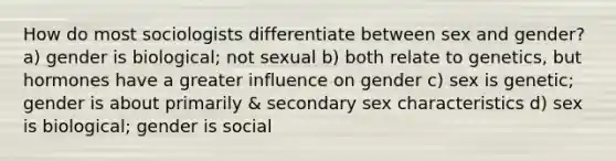 How do most sociologists differentiate between sex and gender? a) gender is biological; not sexual b) both relate to genetics, but hormones have a greater influence on gender c) sex is genetic; gender is about primarily & secondary sex characteristics d) sex is biological; gender is social