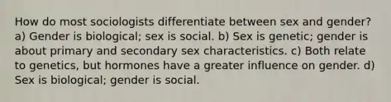 How do most sociologists differentiate between sex and gender? a) Gender is biological; sex is social. b) Sex is genetic; gender is about primary and secondary sex characteristics. c) Both relate to genetics, but hormones have a greater influence on gender. d) Sex is biological; gender is social.