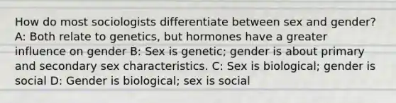 How do most sociologists differentiate between sex and gender? A: Both relate to genetics, but hormones have a greater influence on gender B: Sex is genetic; gender is about primary and secondary sex characteristics. C: Sex is biological; gender is social D: Gender is biological; sex is social