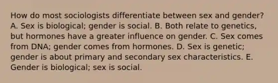 How do most sociologists differentiate between sex and gender? A. Sex is biological; gender is social. B. Both relate to genetics, but hormones have a greater influence on gender. C. Sex comes from DNA; gender comes from hormones. D. Sex is genetic; gender is about primary and secondary sex characteristics. E. Gender is biological; sex is social.