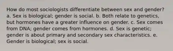 How do most sociologists differentiate between sex and gender? a. Sex is biological; gender is social. b. Both relate to genetics, but hormones have a greater influence on gender. c. Sex comes from DNA; gender comes from hormones. d. Sex is genetic; gender is about primary and secondary sex characteristics. e. Gender is biological; sex is social.