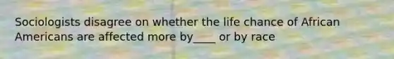 Sociologists disagree on whether the life chance of African Americans are affected more by____ or by race
