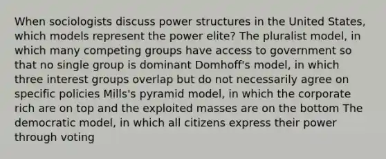 When sociologists discuss power structures in the United States, which models represent the power elite? The pluralist model, in which many competing groups have access to government so that no single group is dominant Domhoff's model, in which three interest groups overlap but do not necessarily agree on specific policies Mills's pyramid model, in which the corporate rich are on top and the exploited masses are on the bottom The democratic model, in which all citizens express their power through voting