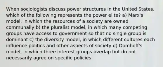 When sociologists discuss power structures in the United States, which of the following represents the power elite? a) Marx's model, in which the resources of a society are owned communally b) the pluralist model, in which many competing groups have access to government so that no single group is dominant c) the diversity model, in which different cultures each influence politics and other aspects of society d) Domhoff's model, in which three interest groups overlap but do not necessarily agree on specific policies