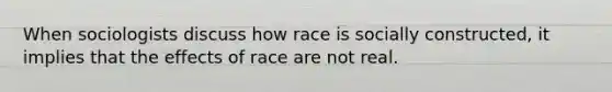 When sociologists discuss how race is socially constructed, it implies that the effects of race are not real.