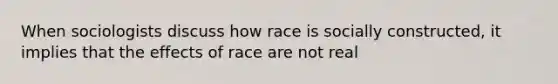 When sociologists discuss how race is socially constructed, it implies that the effects of race are not real