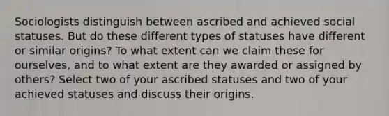 Sociologists distinguish between ascribed and achieved social statuses. But do these different types of statuses have different or similar origins? To what extent can we claim these for ourselves, and to what extent are they awarded or assigned by others? Select two of your ascribed statuses and two of your achieved statuses and discuss their origins.