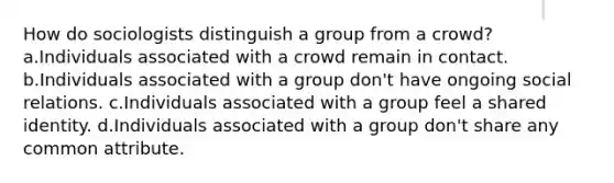 How do sociologists distinguish a group from a crowd? a.Individuals associated with a crowd remain in contact. b.Individuals associated with a group don't have ongoing social relations. c.Individuals associated with a group feel a shared identity. d.Individuals associated with a group don't share any common attribute.