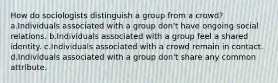 How do sociologists distinguish a group from a crowd? a.Individuals associated with a group don't have ongoing social relations. b.Individuals associated with a group feel a shared identity. c.Individuals associated with a crowd remain in contact. d.Individuals associated with a group don't share any common attribute.