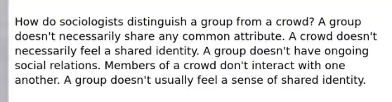 How do sociologists distinguish a group from a crowd? A group doesn't necessarily share any common attribute. A crowd doesn't necessarily feel a shared identity. A group doesn't have ongoing social relations. Members of a crowd don't interact with one another. A group doesn't usually feel a sense of shared identity.