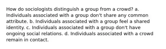 How do sociologists distinguish a group from a crowd? a. Individuals associated with a group don't share any common attribute. b. Individuals associated with a group feel a shared identity. c. Individuals associated with a group don't have ongoing social relations. d. Individuals associated with a crowd remain in contact.