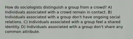 How do sociologists distinguish a group from a crowd? A) Individuals associated with a crowd remain in contact. B) Individuals associated with a group don't have ongoing social relations. C) Individuals associated with a group feel a shared identity. D) Individuals associated with a group don't share any common attribute.