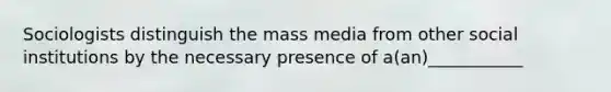 Sociologists distinguish the mass media from other social institutions by the necessary presence of a(an)___________