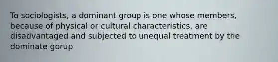 To sociologists, a dominant group is one whose members, because of physical or cultural characteristics, are disadvantaged and subjected to unequal treatment by the dominate gorup