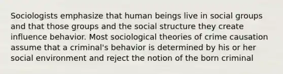 Sociologists emphasize that human beings live in social groups and that those groups and the social structure they create influence behavior. Most sociological theories of crime causation assume that a criminal's behavior is determined by his or her social environment and reject the notion of the born criminal