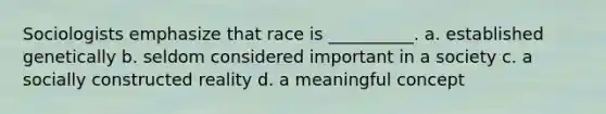 Sociologists emphasize that race is __________. a. established genetically b. seldom considered important in a society c. a socially constructed reality d. a meaningful concept