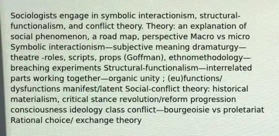 Sociologists engage in symbolic interactionism, structural-functionalism, and conflict theory. Theory: an explanation of social phenomenon, a road map, perspective Macro vs micro Symbolic interactionism—subjective meaning dramaturgy—theatre -roles, scripts, props (Goffman), ethnomethodology—breaching experiments Structural-functionalism—interrelated parts working together—organic unity ; (eu)functions/ dysfunctions manifest/latent Social-conflict theory: historical materialism, critical stance revolution/reform progression consciousness ideology class conflict—bourgeoisie vs proletariat Rational choice/ exchange theory