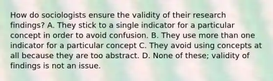 How do sociologists ensure the validity of their research findings? A. They stick to a single indicator for a particular concept in order to avoid confusion. B. They use more than one indicator for a particular concept C. They avoid using concepts at all because they are too abstract. D. None of these; validity of findings is not an issue.