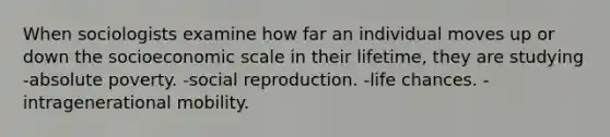 When sociologists examine how far an individual moves up or down the socioeconomic scale in their lifetime, they are studying -absolute poverty. -social reproduction. -life chances. -intragenerational mobility.