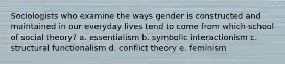 Sociologists who examine the ways gender is constructed and maintained in our everyday lives tend to come from which school of social theory? a. essentialism b. symbolic interactionism c. structural functionalism d. conflict theory e. feminism