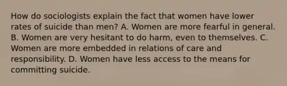 How do sociologists explain the fact that women have lower rates of suicide than men? A. Women are more fearful in general. B. Women are very hesitant to do harm, even to themselves. C. Women are more embedded in relations of care and responsibility. D. Women have less access to the means for committing suicide.