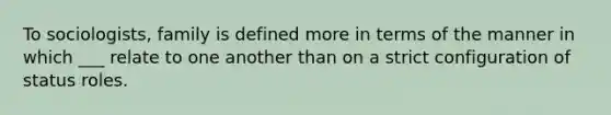 To sociologists, family is defined more in terms of the manner in which ___ relate to one another than on a strict configuration of status roles.