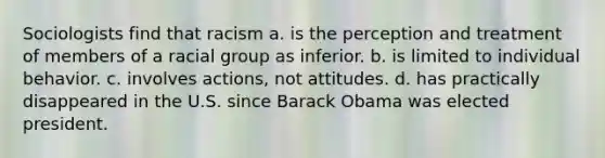 Sociologists find that racism a. is the perception and treatment of members of a racial group as inferior. b. is limited to individual behavior. c. involves actions, not attitudes. d. has practically disappeared in the U.S. since Barack Obama was elected president.