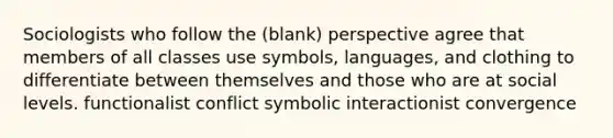 Sociologists who follow the (blank) perspective agree that members of all classes use symbols, languages, and clothing to differentiate between themselves and those who are at social levels. functionalist conflict symbolic interactionist convergence