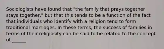 Sociologists have found that "the family that prays together stays together," but that this tends to be a function of the fact that individuals who identify with a religion tend to form traditional marriages. In these terms, the success of families in terms of their religiosity can be said to be related to the concept of ______.