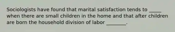 Sociologists have found that marital satisfaction tends to _____ when there are small children in the home and that after children are born the household division of labor ________.