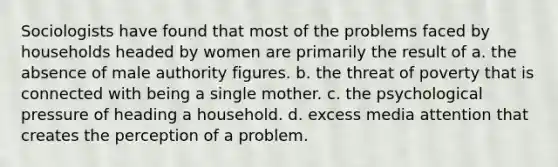 Sociologists have found that most of the problems faced by households headed by women are primarily the result of a. the absence of male authority figures. b. the threat of poverty that is connected with being a single mother. c. the psychological pressure of heading a household. d. excess media attention that creates the perception of a problem.