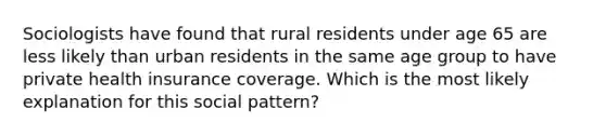 Sociologists have found that rural residents under age 65 are less likely than urban residents in the same age group to have private health insurance coverage. Which is the most likely explanation for this social pattern?