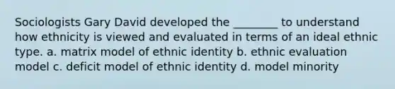 Sociologists Gary David developed the ________ to understand how ethnicity is viewed and evaluated in terms of an ideal ethnic type. a. matrix model of ethnic identity b. ethnic evaluation model c. deficit model of ethnic identity d. model minority